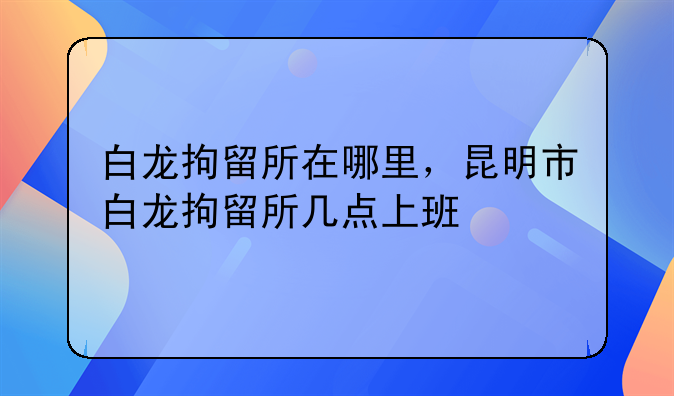 白龙拘留所在哪里，昆明市白龙拘留所几点上班
