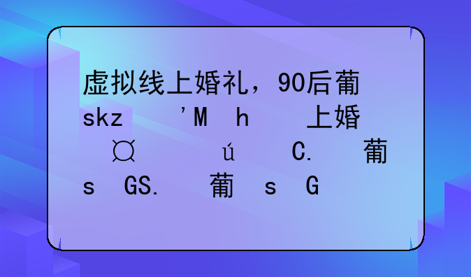 虚拟线上婚礼，90后董事长的婚礼有多会玩，这有什么新奇玩法？