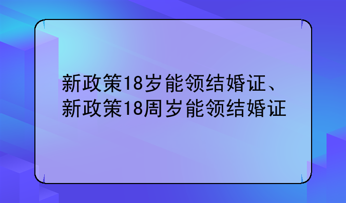 新政策18岁能领结婚证、新政策18周岁能领结婚证