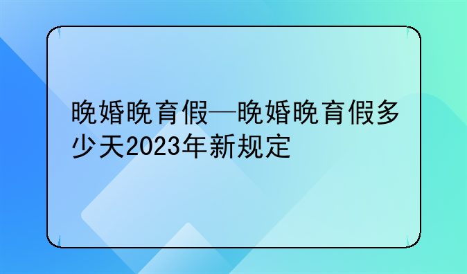 晚婚晚育假—晚婚晚育假多少天2023年新规定
