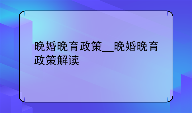 晚婚晚育政策__晚婚晚育政策解读