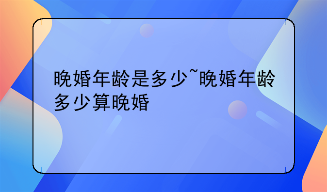 晚婚年龄是多少~晚婚年龄多少算晚婚