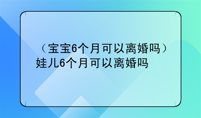 （宝宝6个月可以离婚吗）娃儿6个月可以离婚吗