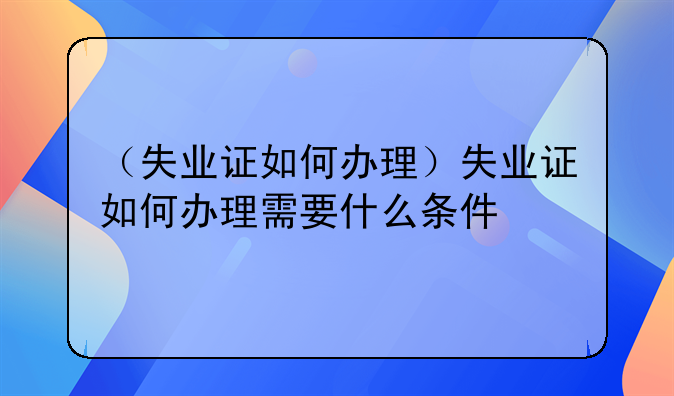 （失业证如何办理）失业证如何办理需要什么条件