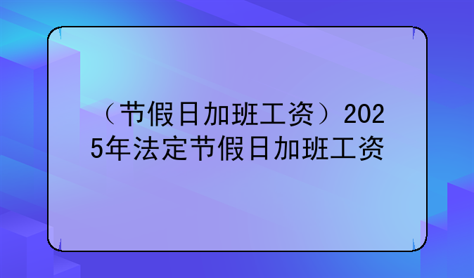 （节假日加班工资）2025年法定节假日加班工资