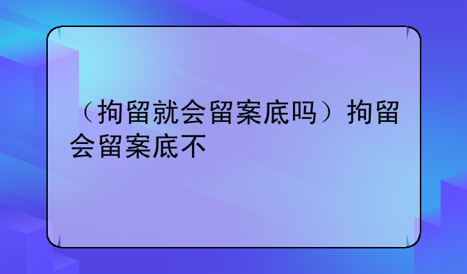 （拘留就会留案底吗）拘留会留案底不
