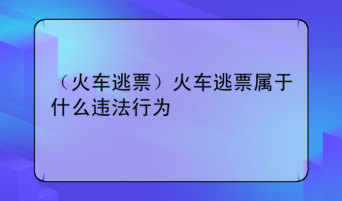 （火车逃票）火车逃票属于什么违法行为