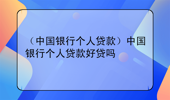 （中国银行个人贷款）中国银行个人贷款好贷吗