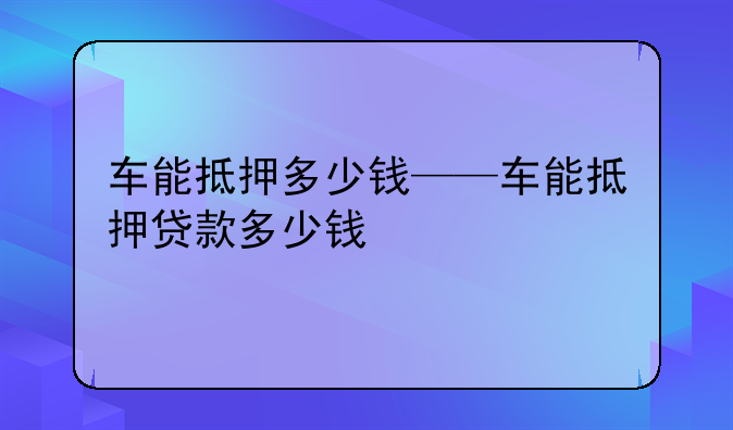 车能抵押多少钱——车能抵押贷款多少钱