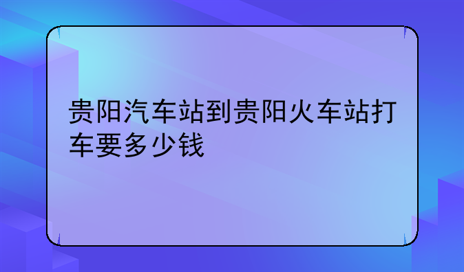 贵阳汽车站到贵阳火车站打车要多少钱
