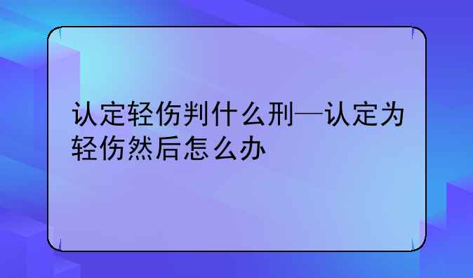 认定轻伤判什么刑—认定为轻伤然后怎么办
