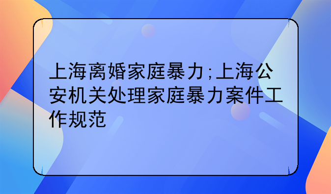 上海离婚家庭暴力;上海公安机关处理家庭暴力案件工作规范