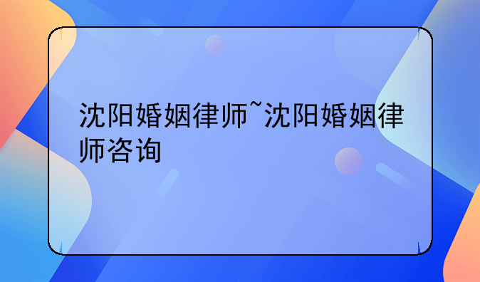 沈阳婚姻律师~沈阳婚姻律师咨询