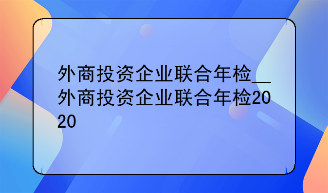 外商投资企业联合年检__外商投资企业联合年检2020