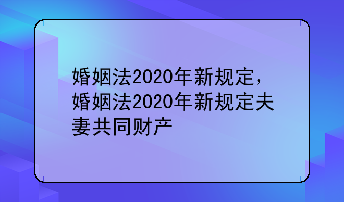 婚姻法2020年新规定，婚姻法2020年新规定夫妻共同财产