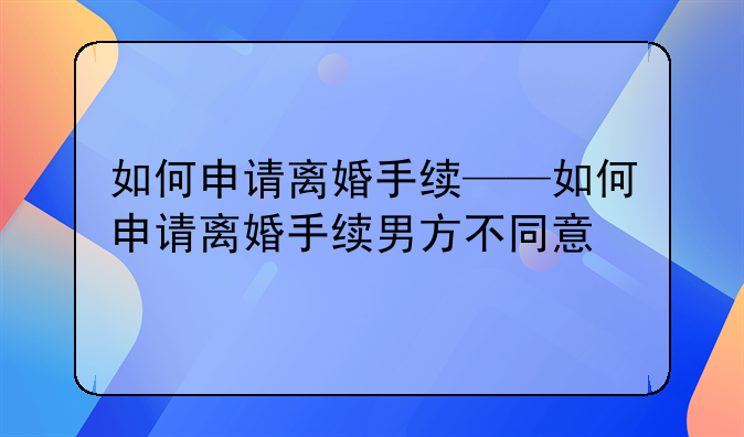 如何申请离婚手续——如何申请离婚手续男方不同意