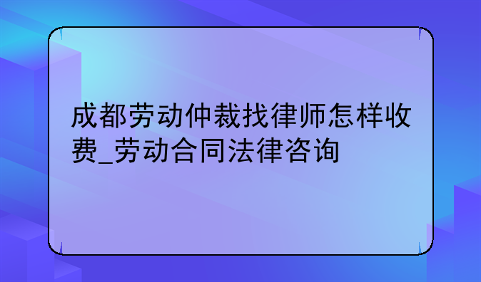 成都劳动仲裁找律师怎样收费_劳动合同法律咨询