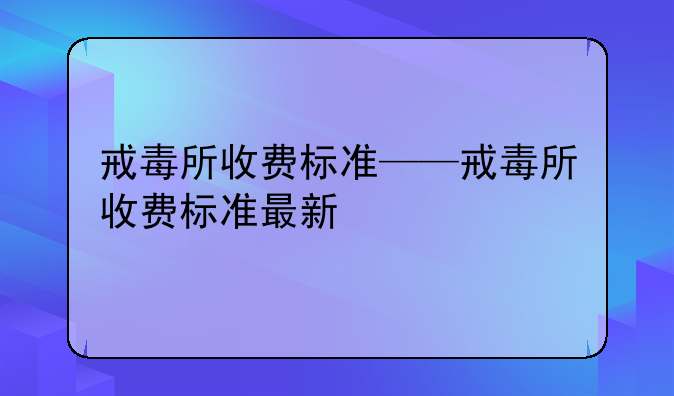 戒毒所收费标准——戒毒所收费标准最新