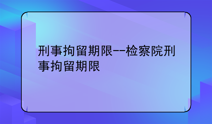 刑事拘留期限--检察院刑事拘留期限