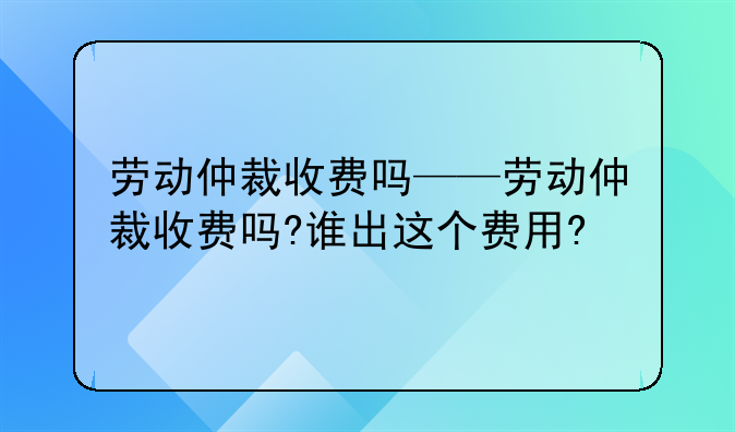 劳动仲裁收费吗——劳动仲裁收费吗?谁出这个费用?