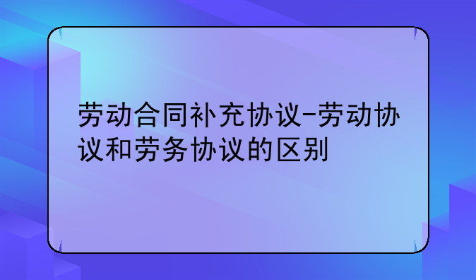 劳动合同补充协议-劳动协议和劳务协议的区别