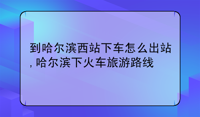 到哈尔滨西站下车怎么出站,哈尔滨下火车旅游路线